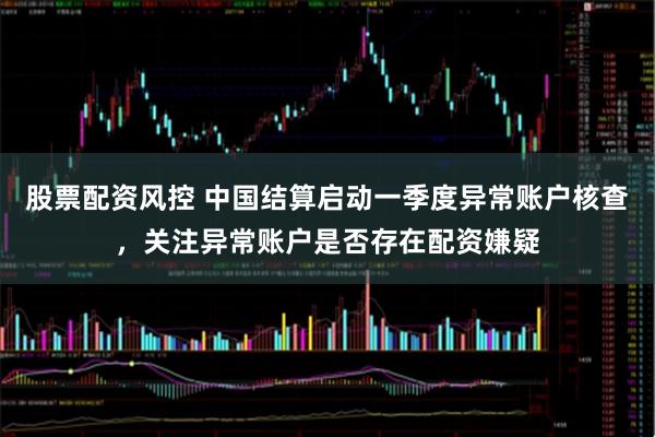 股票配资风控 中国结算启动一季度异常账户核查，关注异常账户是否存在配资嫌疑