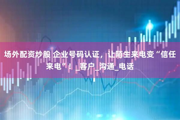 场外配资炒股 企业号码认证，让陌生来电变“信任来电”！_客户_沟通_电话