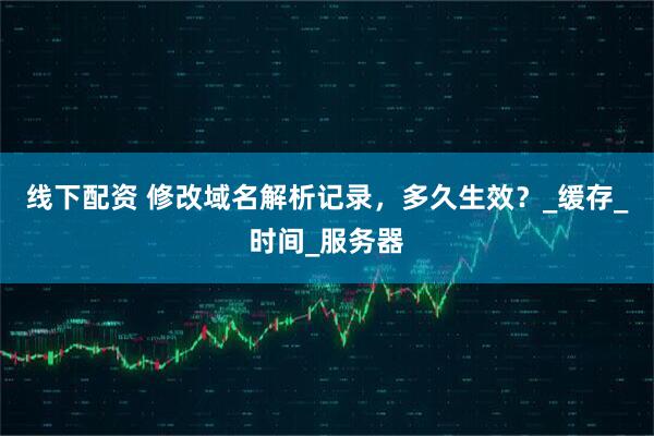 线下配资 修改域名解析记录，多久生效？_缓存_时间_服务器