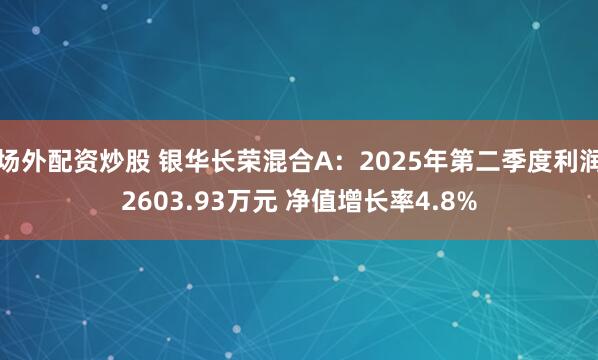 场外配资炒股 银华长荣混合A：2025年第二季度利润2603.93万元 净值增长率4.8%