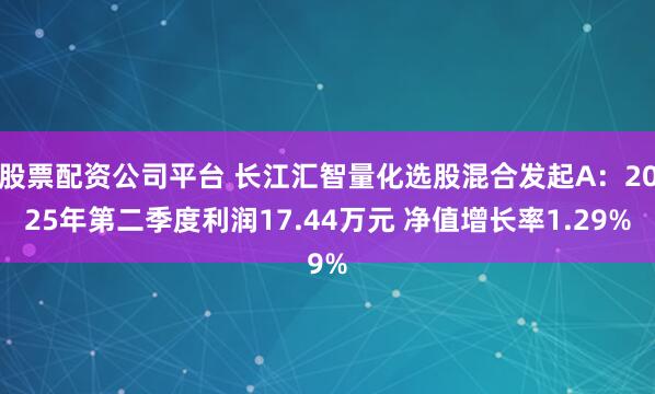 股票配资公司平台 长江汇智量化选股混合发起A：2025年第二季度利润17.44万元 净值增长率1.29%