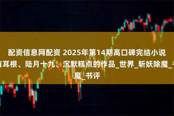 配资信息网配资 2025年第14期高口碑完结小说，有耳根、陆月十九、沉默糕点的作品_世界_斩妖除魔_书评