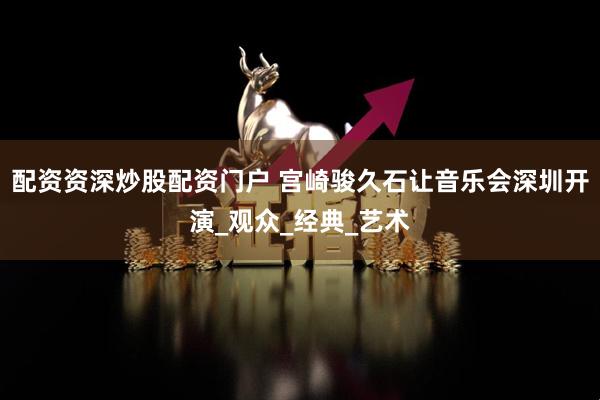 配资资深炒股配资门户 宫崎骏久石让音乐会深圳开演_观众_经典_艺术
