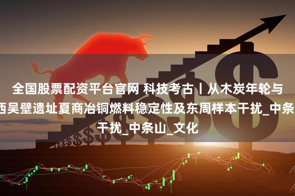 全国股票配资平台官网 科技考古丨从木炭年轮与树种看西吴壁遗址夏商冶铜燃料稳定性及东周样本干扰_中条山_文化