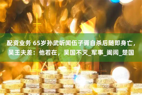 配资业务 65岁孙武听闻伍子胥自杀后随即身亡，吴王夫差：他若在，吴国不灭_军事_阖闾_楚国