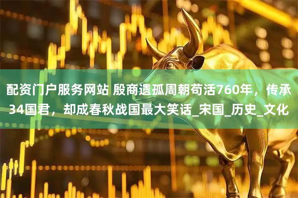 配资门户服务网站 殷商遗孤周朝苟活760年，传承34国君，却成春秋战国最大笑话_宋国_历史_文化