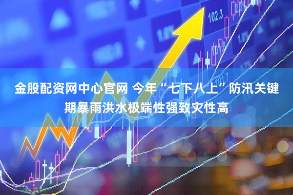 金股配资网中心官网 今年“七下八上”防汛关键期暴雨洪水极端性强致灾性高